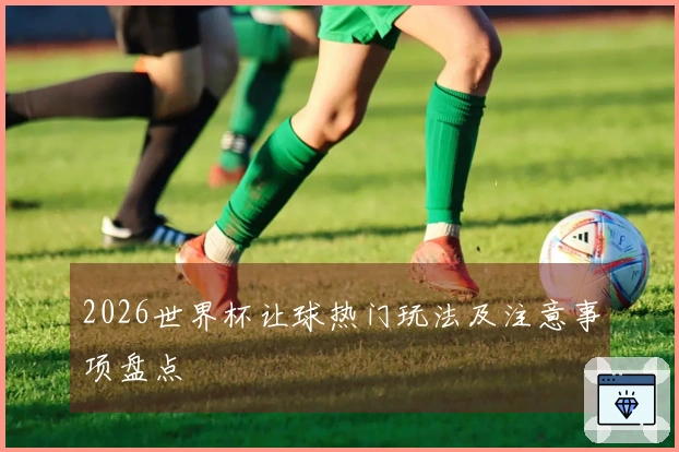 2026世界杯让球热门玩法及注意事项盘点