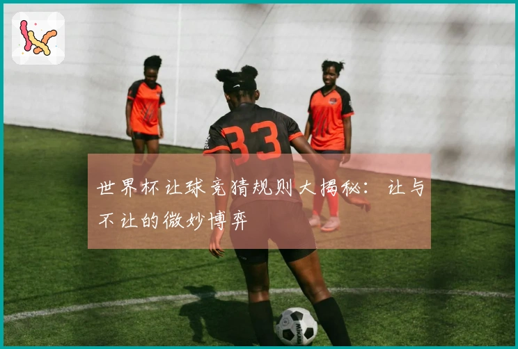 世界杯让球竞猜规则大揭秘：让与不让的微妙博弈