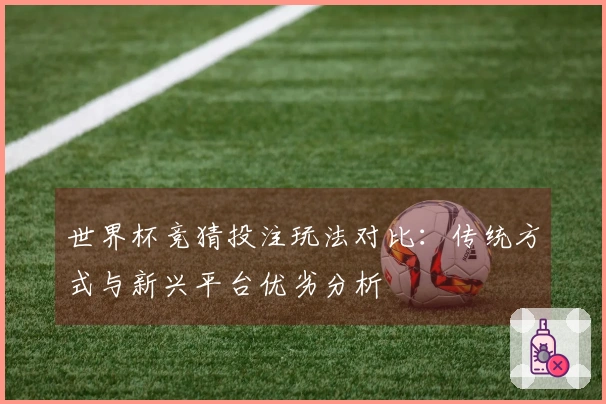 世界杯竞猜投注玩法对比：传统方式与新兴平台优劣分析