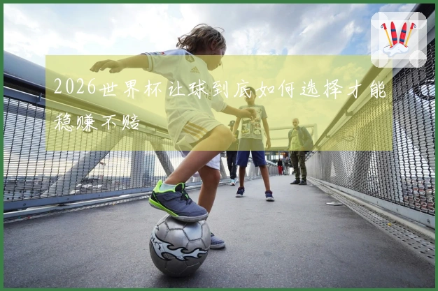 2026世界杯让球到底如何选择才能稳赚不赔