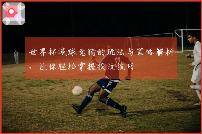世界杯滚球竞猜的玩法与策略解析，让你轻松掌握投注技巧